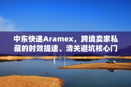 中东快递Aramex，跨境卖家私藏的时效提速、清关避坑核心门道