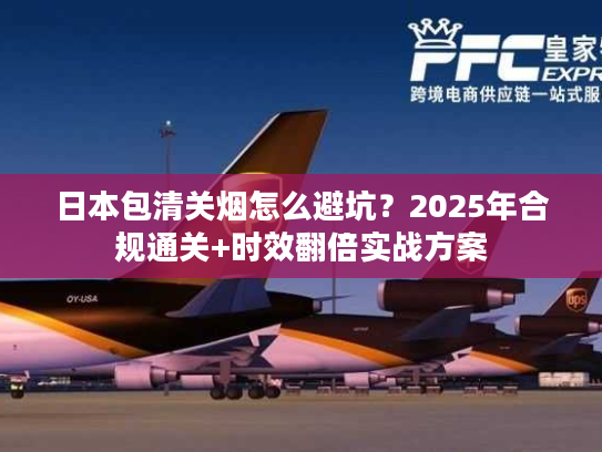 日本包清关烟怎么避坑？2025年合规通关+时效翻倍实战方案