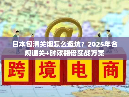 日本包清关烟怎么避坑？2025年合规通关+时效翻倍实战方案