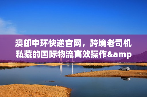 澳邮中环快递官网，跨境老司机私藏的国际物流高效操作&避坑秘籍