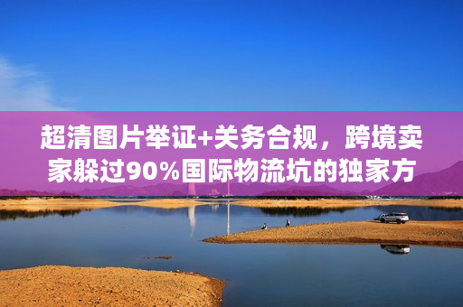 超清图片举证+关务合规,跨境卖家躲过90%国际物流坑的独家方案 超清图片举证+关务合规,跨境卖家躲过90%国际物流坑的独家方案