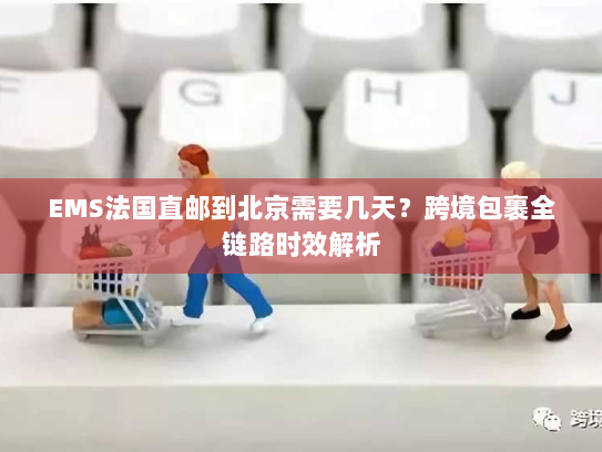 EMS法国直邮到北京需要几天？跨境包裹全链路时效解析