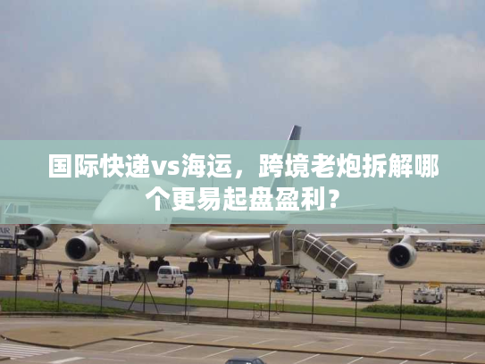 国际快递vs海运，跨境老炮拆解哪个更易起盘盈利？