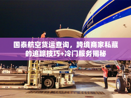 国泰航空货运查询，跨境商家私藏的追踪技巧+冷门服务揭秘