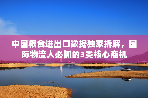 中国粮食进出口数据独家拆解，国际物流人必抓的3类核心商机