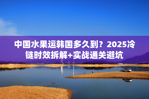 中国水果运韩国多久到？2025冷链时效拆解+实战通关避坑