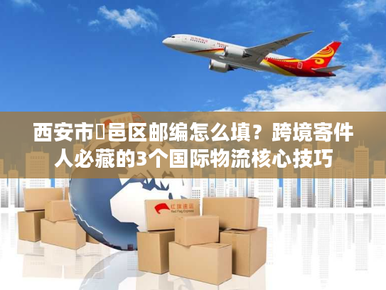 西安市鄠邑区邮编怎么填？跨境寄件人必藏的3个国际物流核心技巧