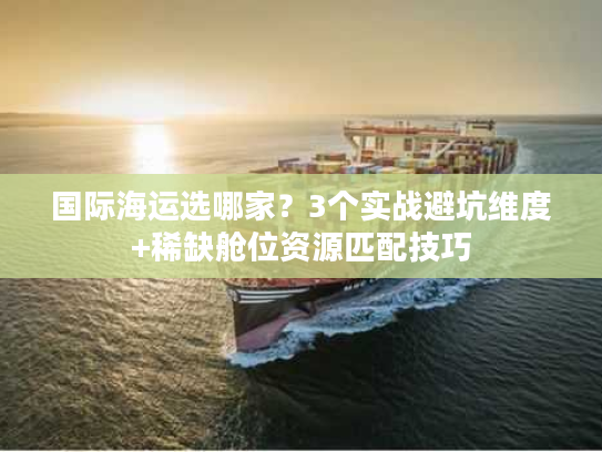 国际海运选哪家？3个实战避坑维度+稀缺舱位资源匹配技巧