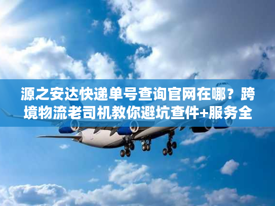源之安达快递单号查询官网在哪？跨境物流老司机教你避坑查件+服务全解析