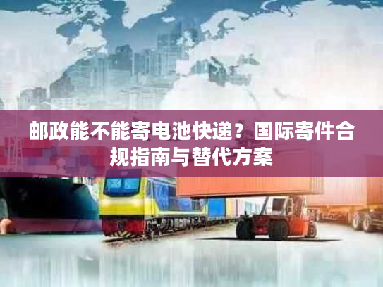 邮政能不能寄电池快递？国际寄件合规指南与替代方案