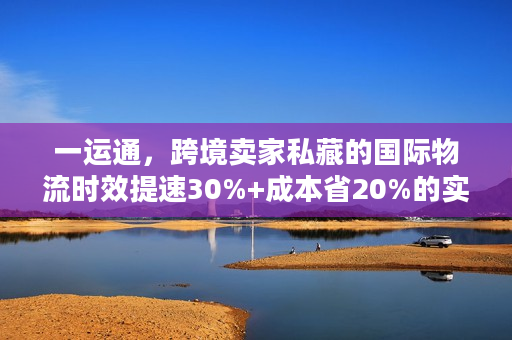 一运通，跨境卖家私藏的国际物流时效提速30%+成本省20%的实战秘籍