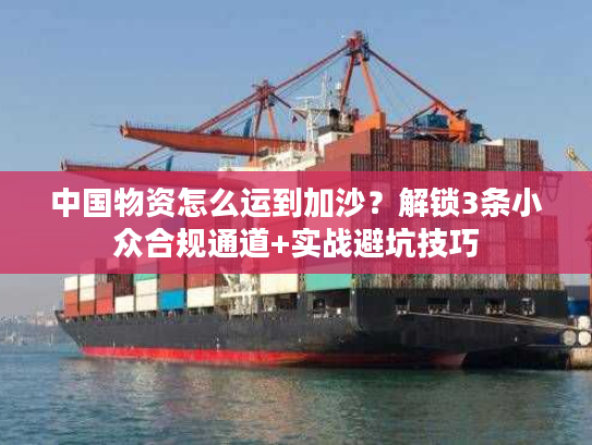 中国物资怎么运到加沙？解锁3条小众合规通道+实战避坑技巧