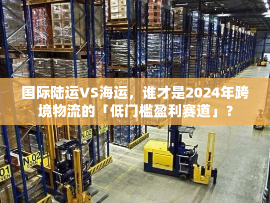 国际陆运VS海运，谁才是2024年跨境物流的「低门槛盈利赛道」？
