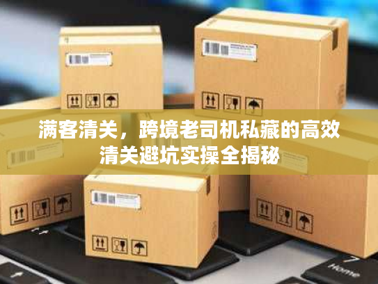 满客清关，跨境老司机私藏的高效清关避坑实操全揭秘