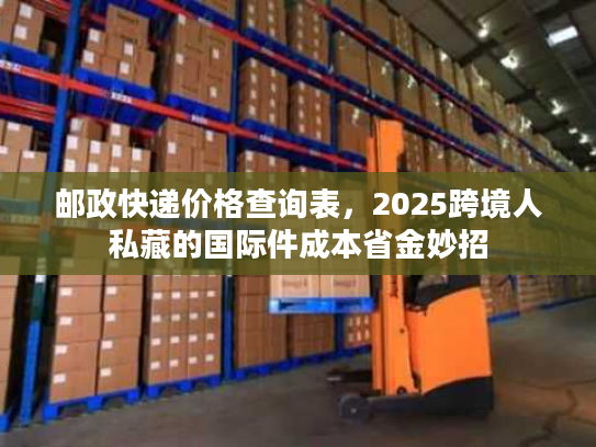 邮政快递价格查询表,2025跨境人私藏的国际件成本省金妙招 邮政快递价格查询表,2025跨境人私藏的国际件成本省金妙招
