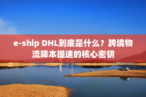 e-ship DHL到底是什么？跨境物流降本提速的核心密钥