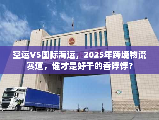 空运VS国际海运，2025年跨境物流赛道，谁才是好干的香饽饽？