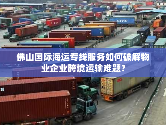 佛山国际海运专线服务如何破解物业企业跨境运输难题？