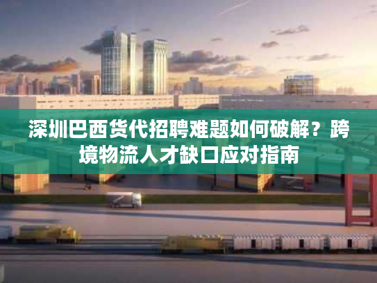 深圳巴西货代招聘难题如何破解？跨境物流人才缺口应对指南