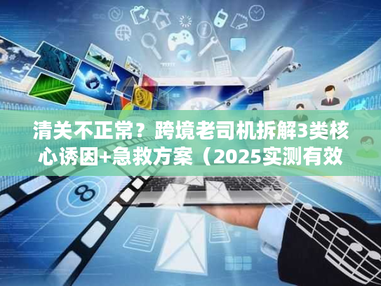 清关不正常？跨境老司机拆解3类核心诱因+急救方案（2025实测有效）