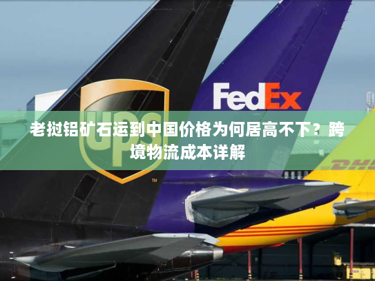 老挝铝矿石运到中国价格为何居高不下?跨境物流成本详解 老挝铝矿石运到中国价格为何居高不下?跨境物流成本详解