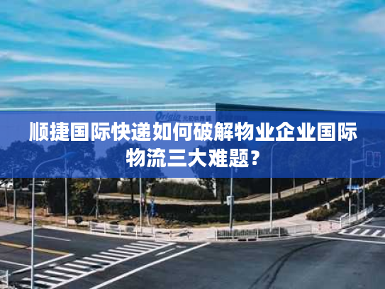 顺捷国际快递如何破解物业企业国际物流三大难题？