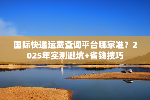 国际快递运费查询平台哪家准？2025年实测避坑+省钱技巧