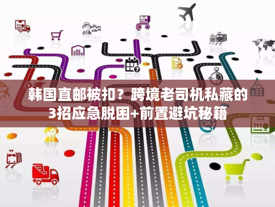 韩国直邮被扣？跨境老司机私藏的3招应急脱困+前置避坑秘籍