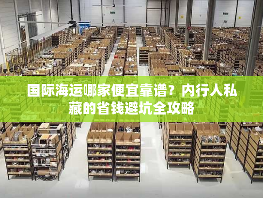 国际海运哪家便宜靠谱？内行人私藏的省钱避坑全攻略