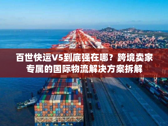 百世快运V5到底强在哪？跨境卖家专属的国际物流解决方案拆解