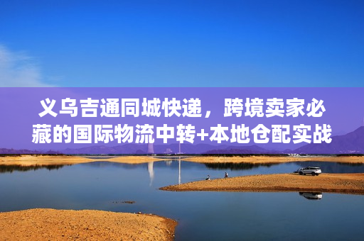 义乌吉通同城快递，跨境卖家必藏的国际物流中转+本地仓配实战玩法