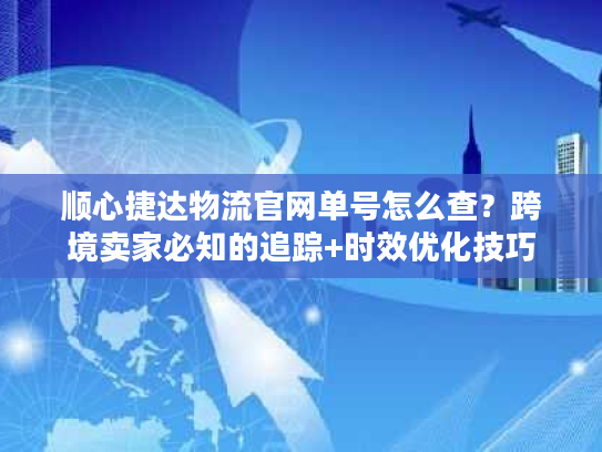 顺心捷达物流官网单号怎么查？跨境卖家必知的追踪+时效优化技巧