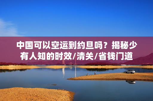 中国可以空运到约旦吗？揭秘少有人知的时效/清关/省钱门道