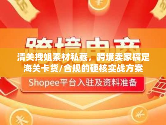 清关拽姐素材私藏，跨境卖家搞定海关卡货/合规的硬核实战方案