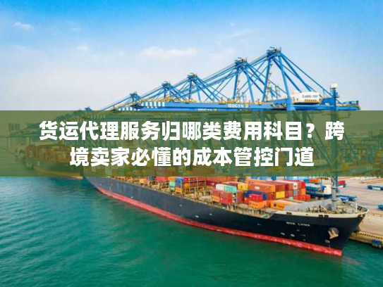 货运代理服务归哪类费用科目？跨境卖家必懂的成本管控门道