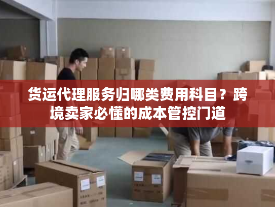 货运代理服务归哪类费用科目？跨境卖家必懂的成本管控门道