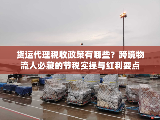 货运代理税收政策有哪些？跨境物流人必藏的节税实操与红利要点