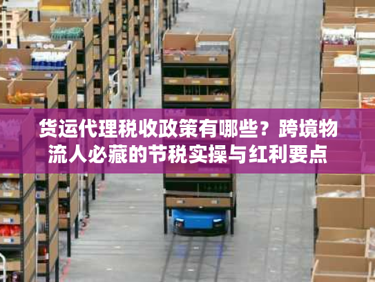 货运代理税收政策有哪些？跨境物流人必藏的节税实操与红利要点