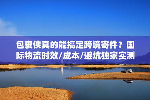 包裹侠真的能搞定跨境寄件？国际物流时效/成本/避坑独家实测