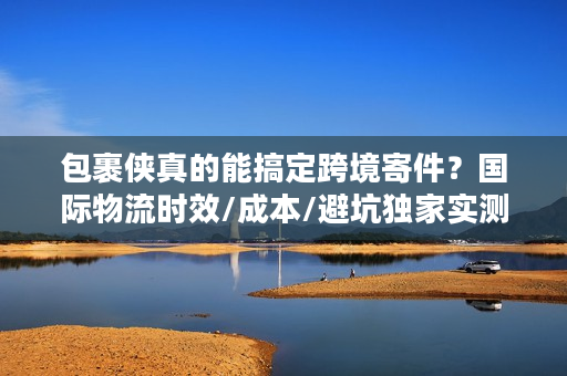 包裹侠真的能搞定跨境寄件？国际物流时效/成本/避坑独家实测