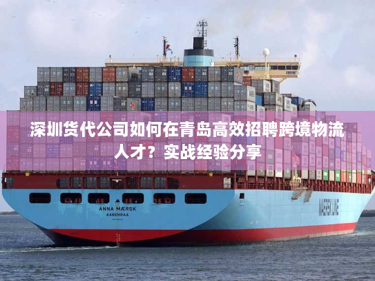 深圳货代公司如何在青岛高效招聘跨境物流人才？实战经验分享