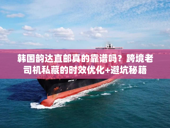 韩国韵达直邮真的靠谱吗？跨境老司机私藏的时效优化+避坑秘籍