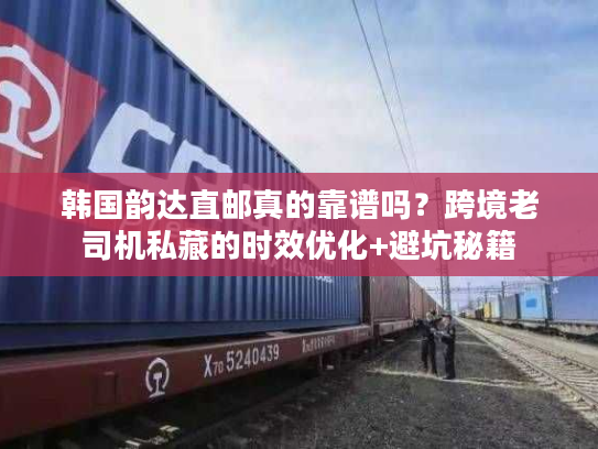 韩国韵达直邮真的靠谱吗？跨境老司机私藏的时效优化+避坑秘籍