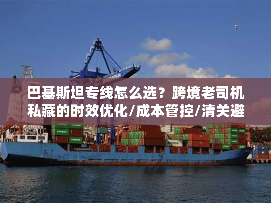 巴基斯坦专线怎么选？跨境老司机私藏的时效优化/成本管控/清关避坑全方案