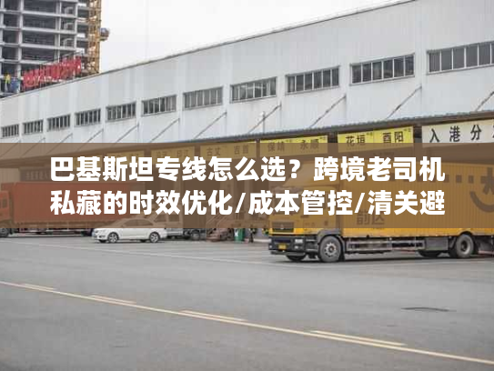 巴基斯坦专线怎么选？跨境老司机私藏的时效优化/成本管控/清关避坑全方案