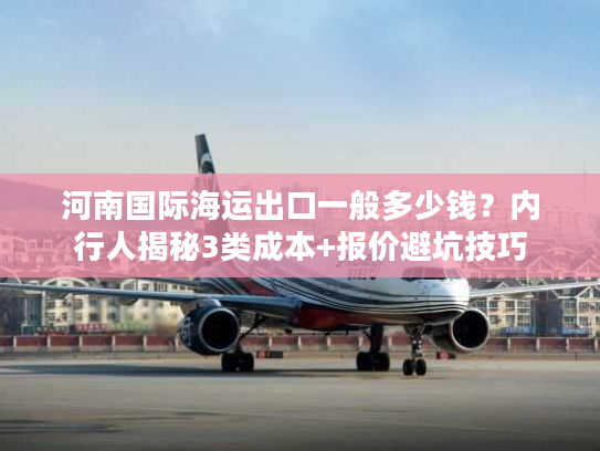 河南国际海运出口一般多少钱？内行人揭秘3类成本+报价避坑技巧