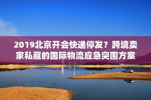 2019北京开会快递停发?跨境卖家私藏的国际物流应急突围方案 2019北京开会快递停发?跨境卖家私藏的国际物流应急突围方案