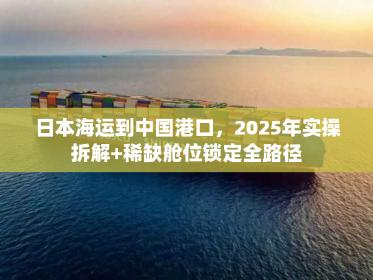 日本海运到中国港口，2025年实操拆解+稀缺舱位锁定全路径