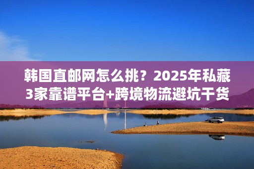 韩国直邮网怎么挑？2025年私藏3家靠谱平台+跨境物流避坑干货