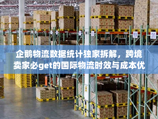 企鹅物流数据统计独家拆解，跨境卖家必get的国际物流时效与成本优化技巧